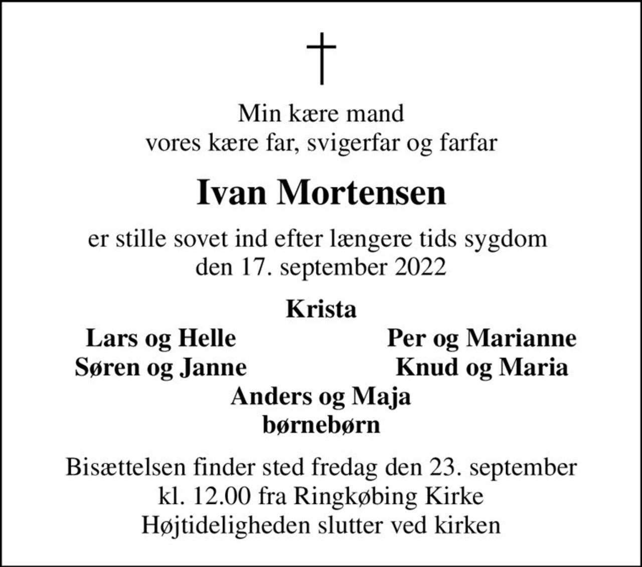 Min kære mand vores kære far, svigerfar og farfar
Ivan Mortensen
er stille sovet ind efter længere tids sygdom  den 17. september 2022
Krista
Lars og Helle
Per og Marianne
Søren og Janne
Knud og Maria
Bisættelsen finder sted fredag den 23. september kl. 12.00 fra Ringkøbing Kirke Højtideligheden slutter ved kirken