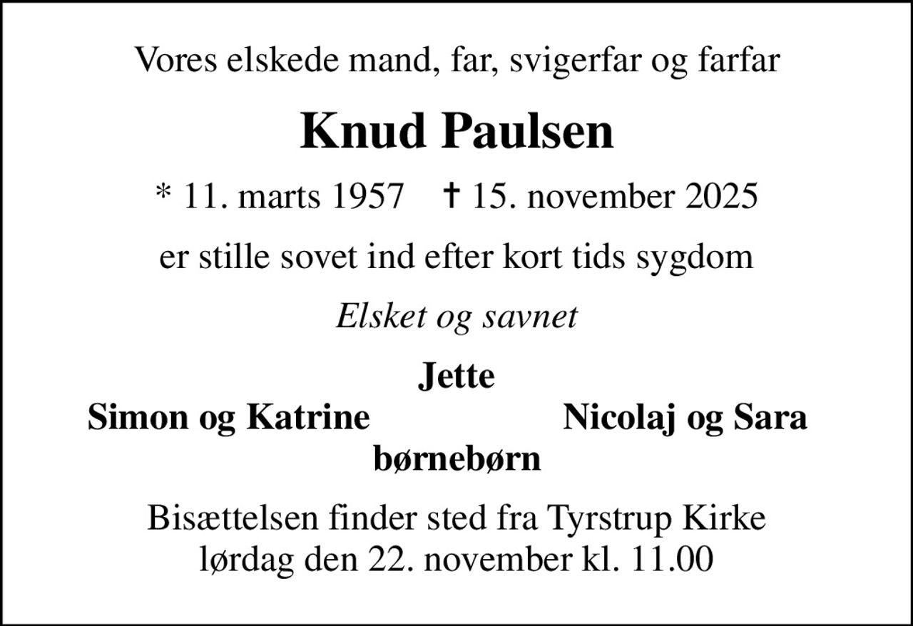 Vores elskede mand, far, svigerfar og farfar
Knud Paulsen
* 11. marts 1957    ✝ 15. november 2025
er stille sovet ind efter kort tids sygdom
Elsket og savnet
Jette
Simon og Katrine
Nicolaj og Sara
Bisættelsen finder sted fra Tyrstrup Kirke  lørdag den 22. november kl. 11.00
