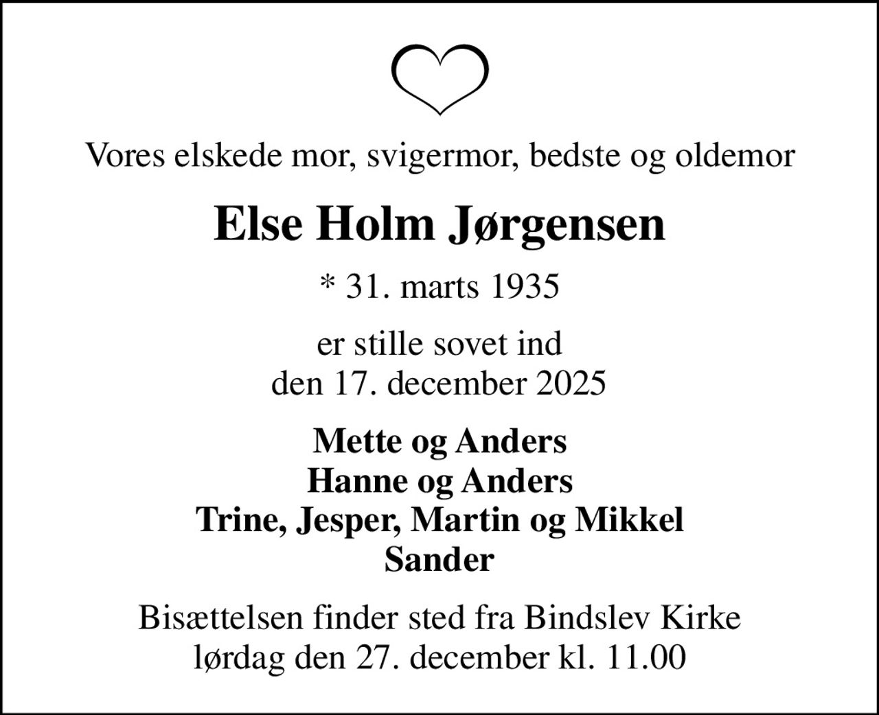 Vores elskede mor, svigermor, bedste og oldemor
Else Holm Jørgensen
* 31. marts 1935
er stille sovet ind den 17. december 2025
Mette og Anders Hanne og Anders Trine, Jesper, Martin og Mikkel Sander
Bisættelsen finder sted fra Bindslev Kirke  lørdag den 27. december kl. 11.00