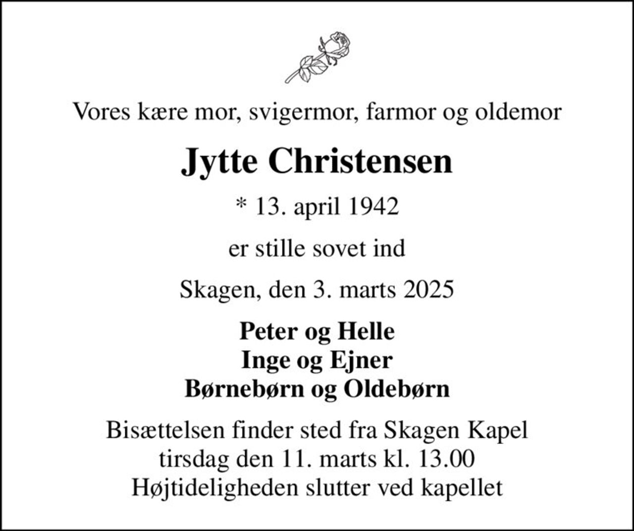 Vores kære mor, svigermor, farmor og oldemor
Jytte Christensen
* 13. april 1942
er stille sovet ind
Skagen, den 3. marts 2025
Peter og Helle Inge og Ejner Børnebørn og Oldebørn
Bisættelsen finder sted fra Skagen Kapel  tirsdag den 11. marts kl. 13.00  Højtideligheden slutter ved kapellet