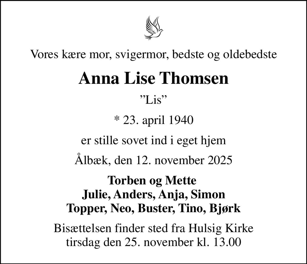 Vores kære mor, svigermor, bedste og oldebedste
Anna Lise Thomsen
Lis
* 23. april 1940
er stille sovet ind i eget hjem
Ålbæk, den 12. november 2025
Torben og Mette  Julie, Anders, Anja, Simon Topper, Neo, Buster, Tino, Bjørk
Bisættelsen finder sted fra Hulsig Kirke  tirsdag den 25. november kl. 13.00