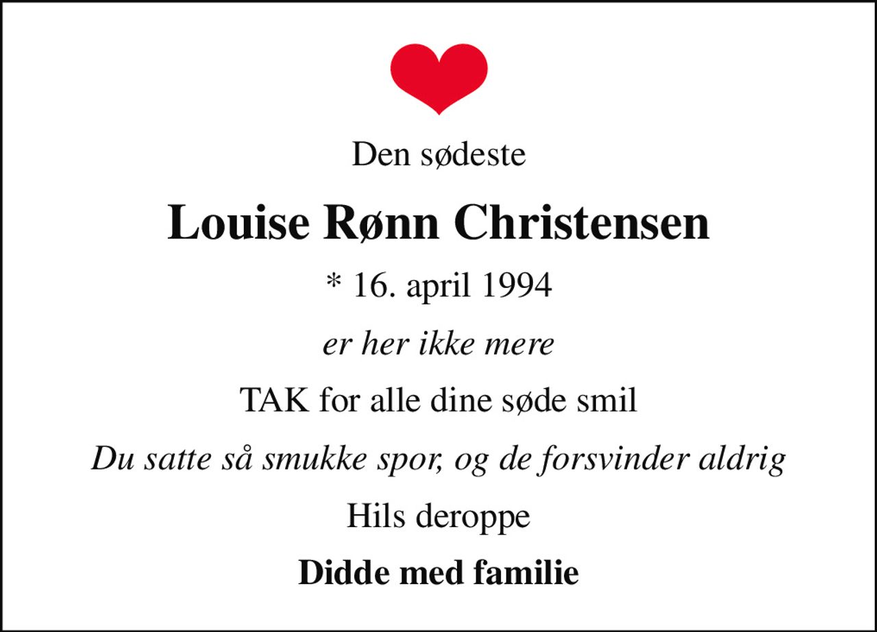 Den sødeste
Louise Rønn Christensen
* 16. april 1994
er her ikke mere
TAK for alle dine søde smil
Du satte så smukke spor, og de forsvinder aldrig
Hils deroppe
Didde med familie