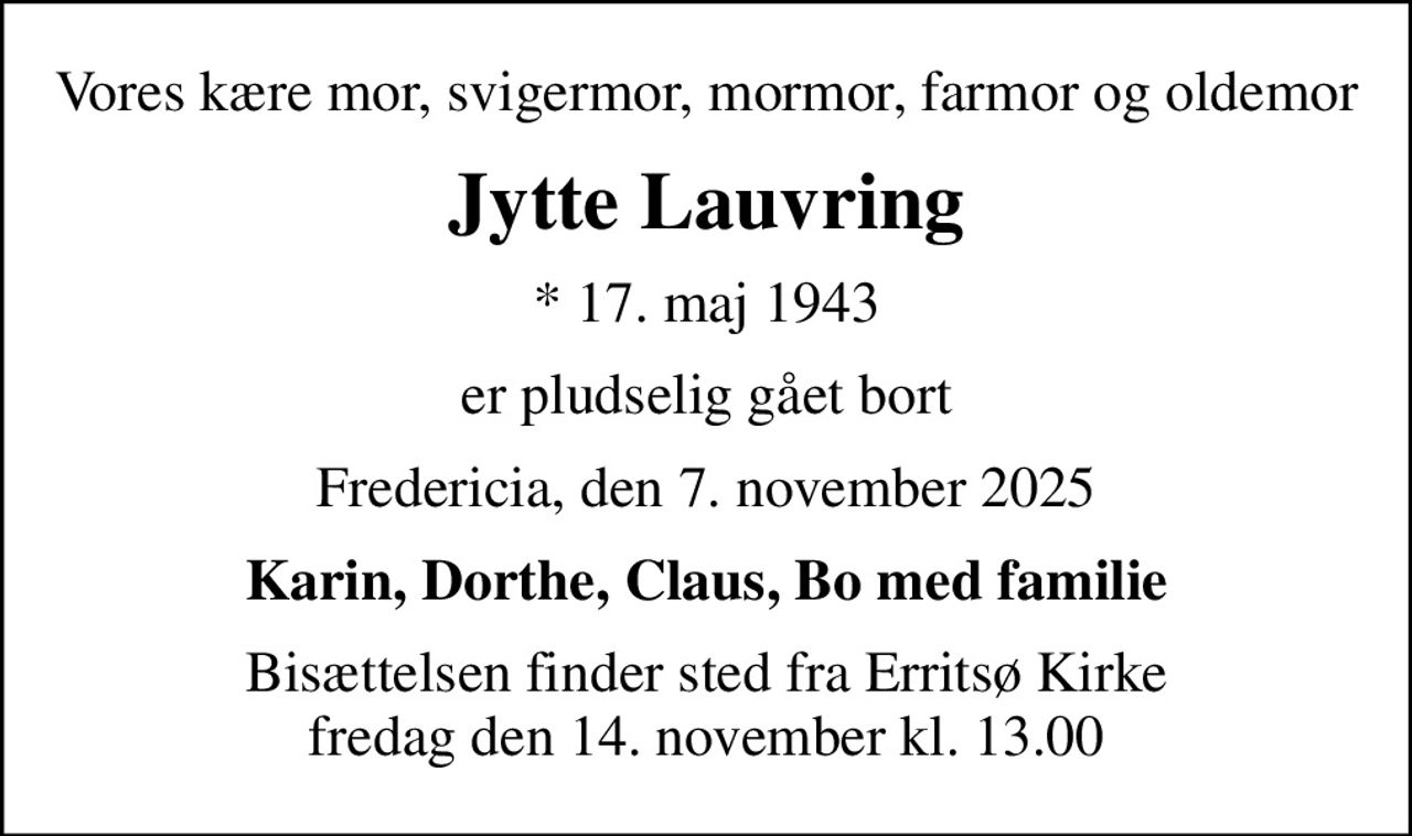 Vores kære mor, svigermor, mormor, farmor og oldemor
Jytte Lauvring
* 17. maj 1943
er pludselig gået bort
Fredericia, den 7. november 2025
Karin, Dorthe, Claus, Bo med familie
Bisættelsen finder sted fra Erritsø Kirke  fredag den 14. november kl. 13.00