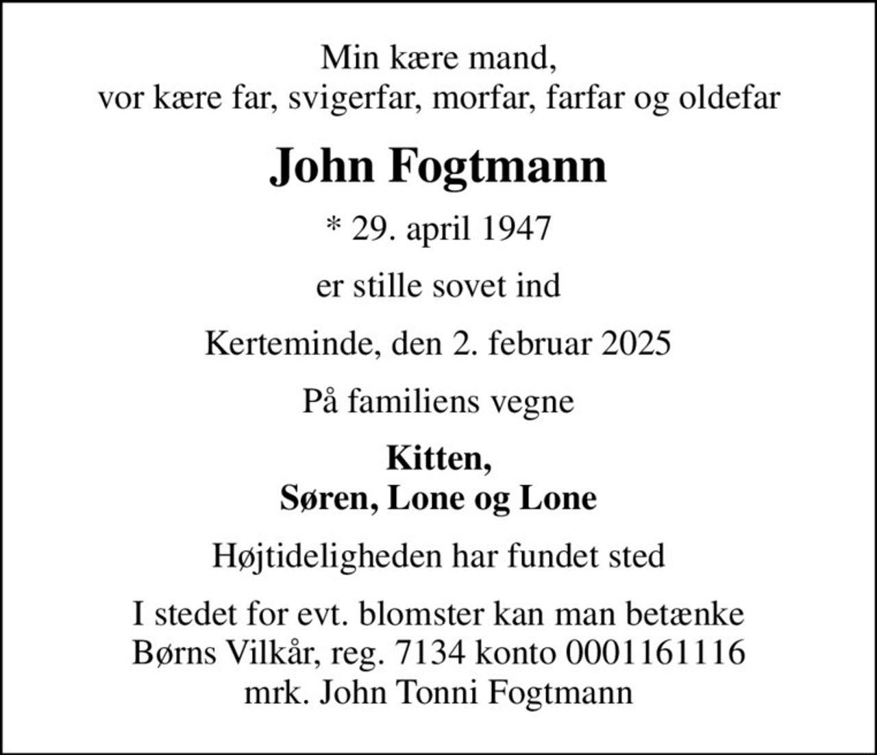 Min kære mand, vor kære far, svigerfar, morfar, farfar og oldefar
John Fogtmann
* 29. april 1947
er stille sovet ind
Kerteminde, den 2. februar 2025
På familiens vegne
Kitten, Søren, Lone og Lone
Højtideligheden har fundet sted
I stedet for evt. blomster kan man betænke
					Børns Vilkår reg.7134konto0001161116mrk. John Tonni
					Fogtmann