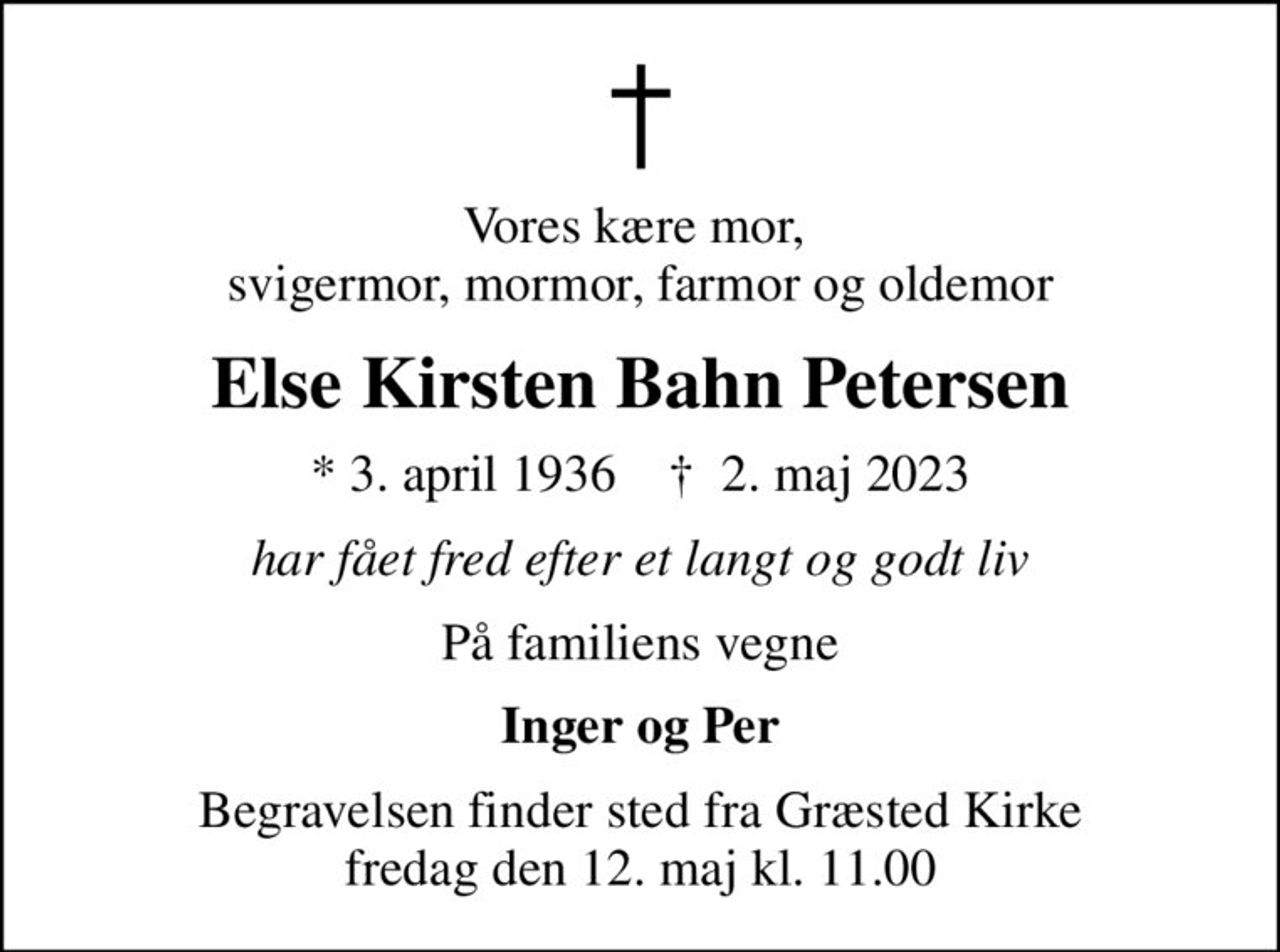 Vores kære mor,  svigermor, mormor, farmor og oldemor
Else Kirsten Bahn Petersen
* 3. april 1936    ✝ 2. maj 2023
har fået fred efter et langt og godt liv
På familiens vegne
Inger og Per
Begravelsen finder sted fra Græsted Kirke  fredag den 12. maj kl. 11.00