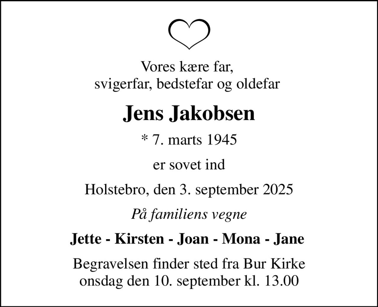 Vores kære far,  svigerfar, bedstefar og oldefar 
Jens Jakobsen
* 7. marts 1945
er sovet ind
Holstebro, den 3. september 2025
På familiens vegne
Jette - Kirsten - Joan - Mona - Jane 
Begravelsen finder sted fra Bur Kirke  onsdag den 10. september kl. 13.00