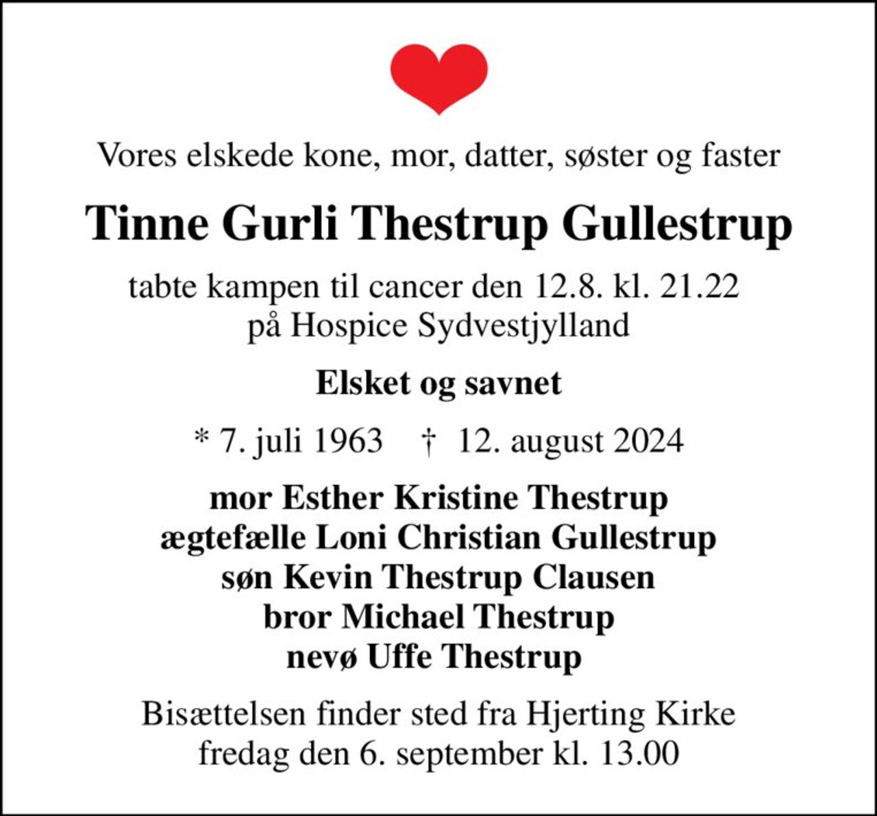 Vores elskede kone, mor, datter, søster og faster
Tinne Gurli Thestrup Gullestrup
tabte kampen til cancer den 12.8. kl. 21.22  på Hospice Sydvestjylland
Elsket og savnet
* 7. juli 1963    ✝ 12. august 2024
mor Esther Kristine Thestrup ægtefælle Loni Christian Gullestrup søn Kevin Thestrup Clausen bror Michael Thestrup nevø Uffe Thestrup 
Bisættelsen finder sted fra Hjerting Kirke  fredag den 6. september kl. 13.00