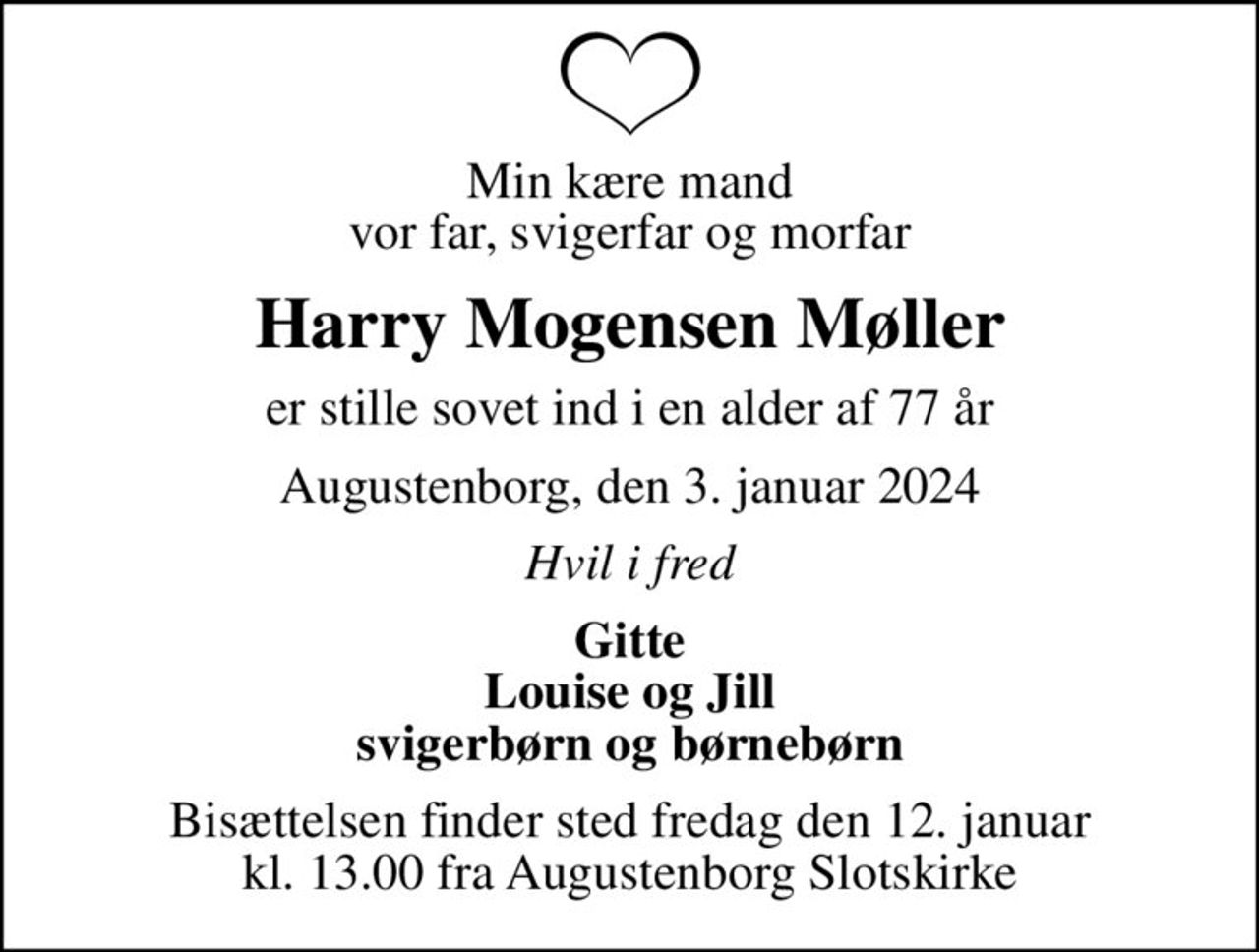 Min kære mand vor far, svigerfar og morfar
Harry Mogensen Møller
er stille sovet ind i en alder af 77 år
Augustenborg, den 3. januar 2024
Hvil i fred
Gitte Louise og Jill svigerbørn og børnebørn
Bisættelsen finder sted fredag den 12. januar kl. 13.00 fra Augustenborg Slotskirke