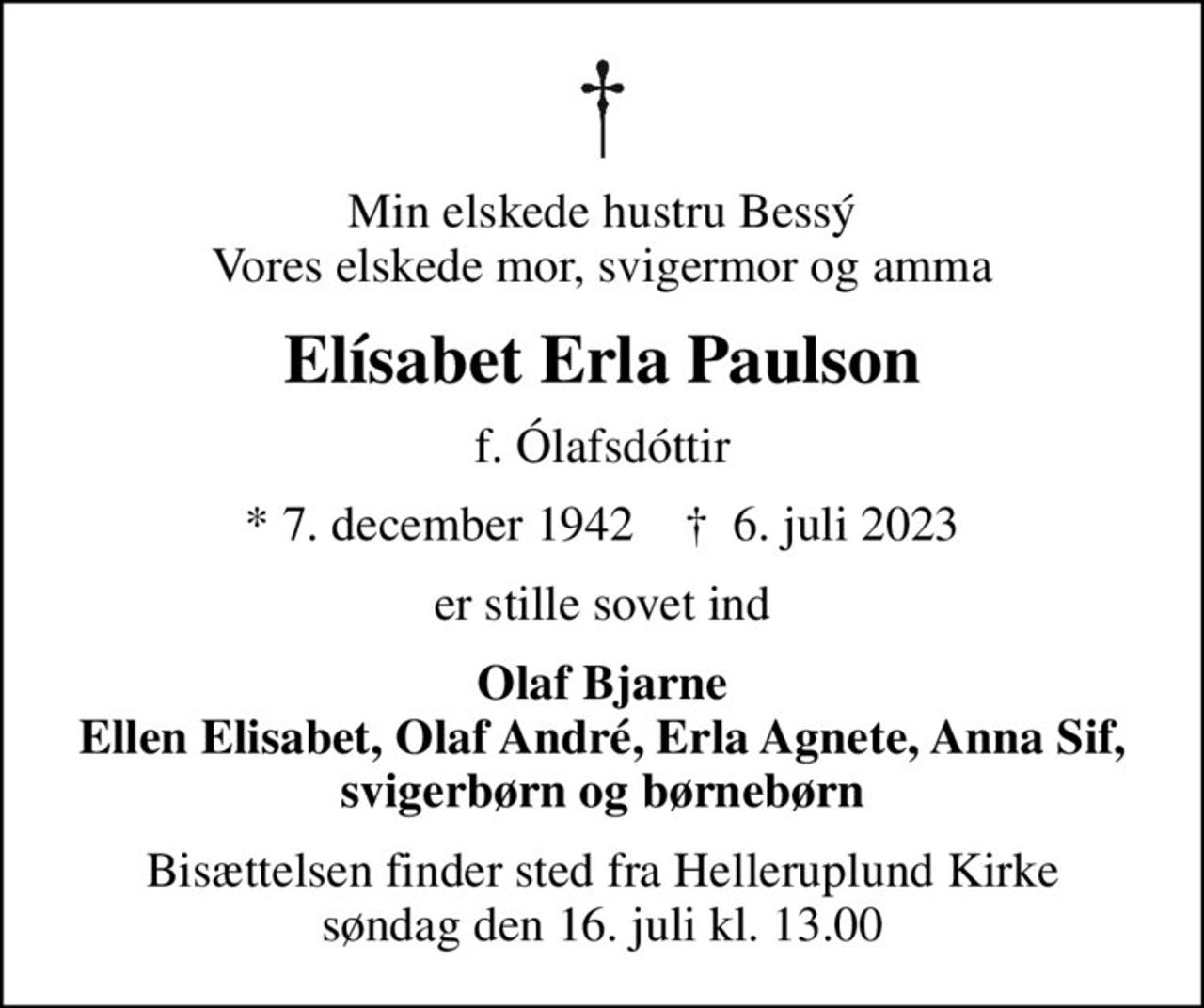 Min elskede hustru Bessý Vores elskede mor, svigermor og amma
Elísabet Erla Paulson
f. Ólafsdóttir
* 7. december 1942    ✝ 6. juli 2023
er stille sovet ind
Olaf Bjarne Ellen Elisabet, Olaf André, Erla Agnete, Anna Sif, svigerbørn og børnebørn
Bisættelsen finder sted fra Helleruplund Kirke  søndag den 16. juli kl. 13.00