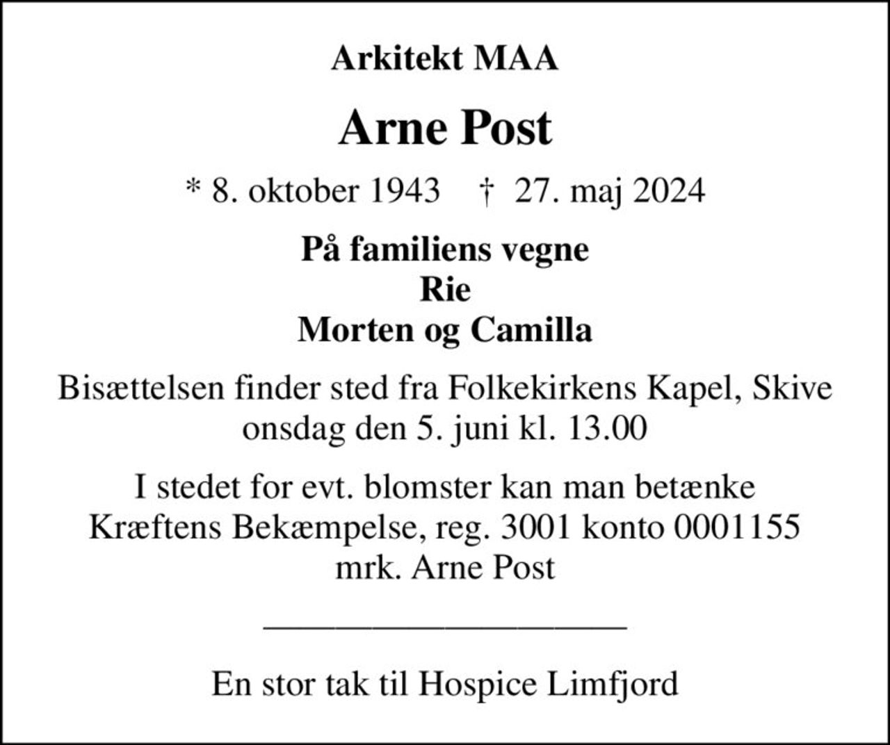 Arkitekt MAA
Arne Post
* 8. oktober 1943    ✝ 27. maj 2024
På familiens vegne Rie Morten og Camilla
Bisættelsen finder sted fra Folkekirkens Kapel, Skive  onsdag den 5. juni kl. 13.00 
I stedet for evt. blomster kan man betænke
					Kræftens Bekæmpelse reg.3001konto0001155mrk. Arne
					Post
En stor tak til Hospice Limfjord