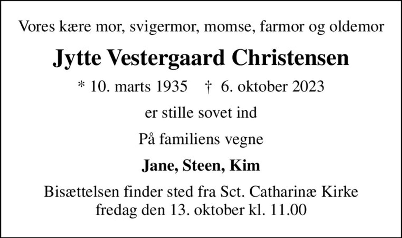 Vores kære mor, svigermor, momse, farmor og oldemor
Jytte Vestergaard Christensen
* 10. marts 1935    ✝ 6. oktober 2023
er stille sovet ind
På familiens vegne
Jane, Steen, Kim
Bisættelsen finder sted fra Sct. Catharinæ Kirke  fredag den 13. oktober kl. 11.00