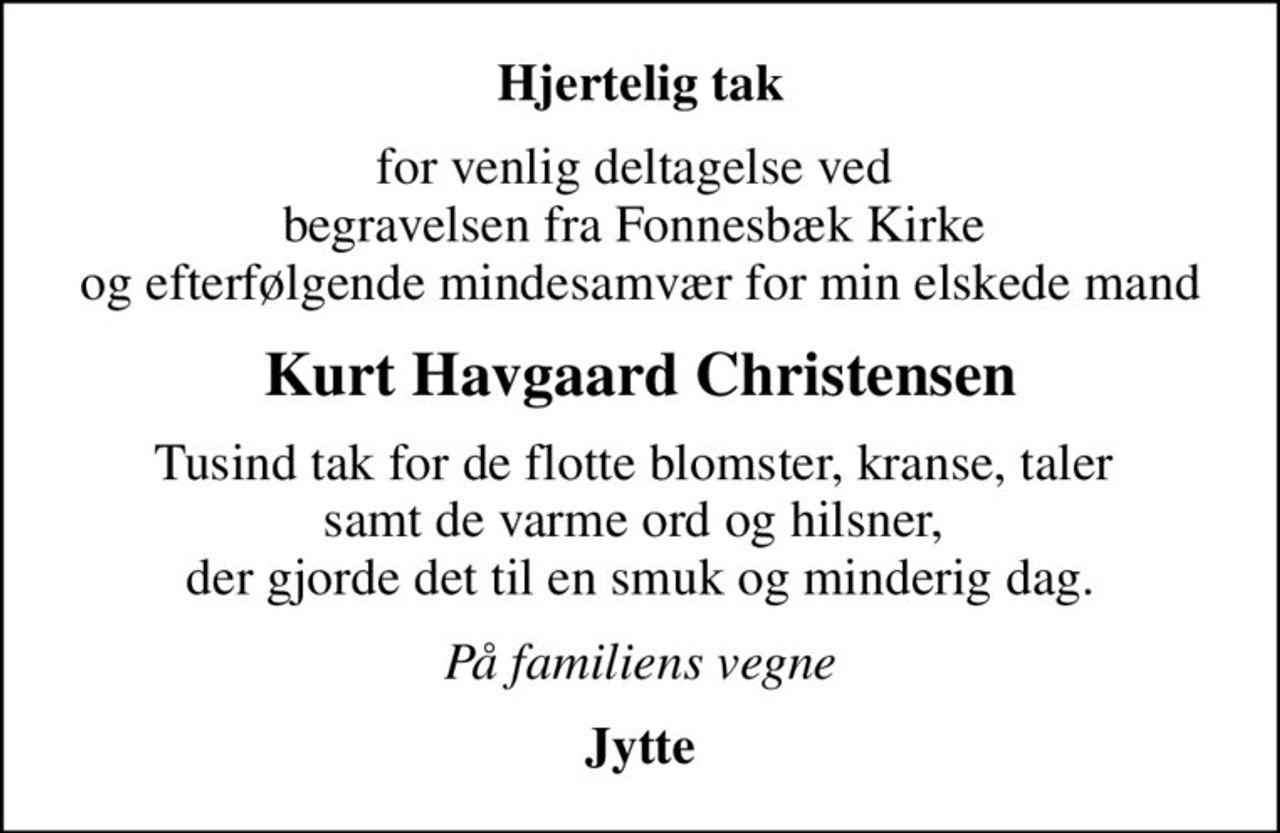 Hjertelig tak
for venlig deltagelse ved  begravelsen fra Fonnesbæk Kirke  og efterfølgende mindesamvær for min elskede mand
Kurt Havgaard Christensen
Tusind tak for de flotte blomster, kranse, taler  samt de varme ord og hilsner,  der gjorde det til en smuk og minderig dag.
På familiens vegne
Jytte