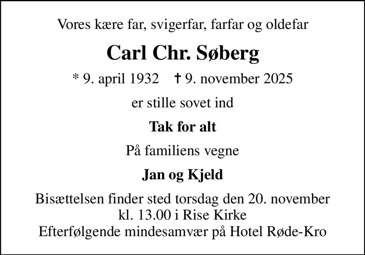 Vores kære far, svigerfar, farfar og oldefar
Carl Chr. Søberg
* 9. april 1932    ✝ 9. november 2025
er stille sovet ind
Tak for alt
På familiens vegne
Jan og Kjeld
Bisættelsen finder sted torsdag den 20. november kl. 13.00 i Rise Kirke Efterfølgende mindesamvær på Hotel Røde-Kro