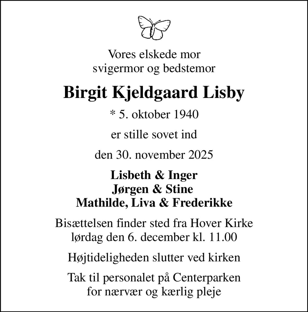 Vores elskede mor svigermor og bedstemor
Birgit Kjeldgaard Lisby
* 5. oktober 1940
er stille sovet ind
den 30. november 2025
Lisbeth & Inger Jørgen & Stine  Mathilde, Liva & Frederikke
Bisættelsen finder sted fra Hover Kirke  lørdag den 6. december kl. 11.00 
Højtideligheden slutter ved kirken
Tak til personalet på Centerparken for nærvær og kærlig pleje