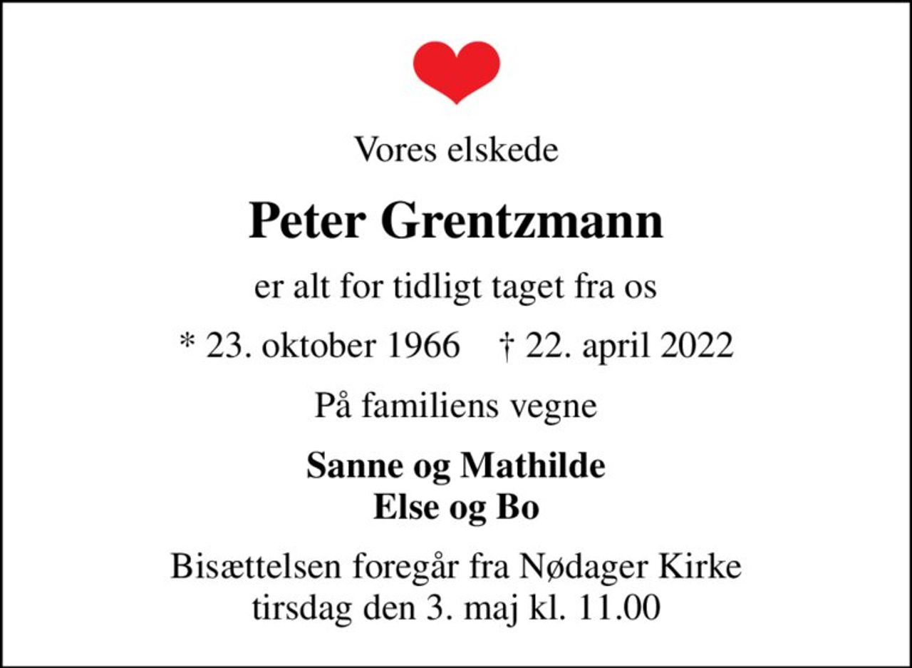 Vores elskede
Peter Grentzmann
er alt for tidligt taget fra os
* 23. oktober 1966    ✝ 22. april 2022
På familiens vegne
Sanne og Mathilde Else og Bo
Bisættelsen foregår fra Nødager Kirke  tirsdag den 3. maj kl. 11.00