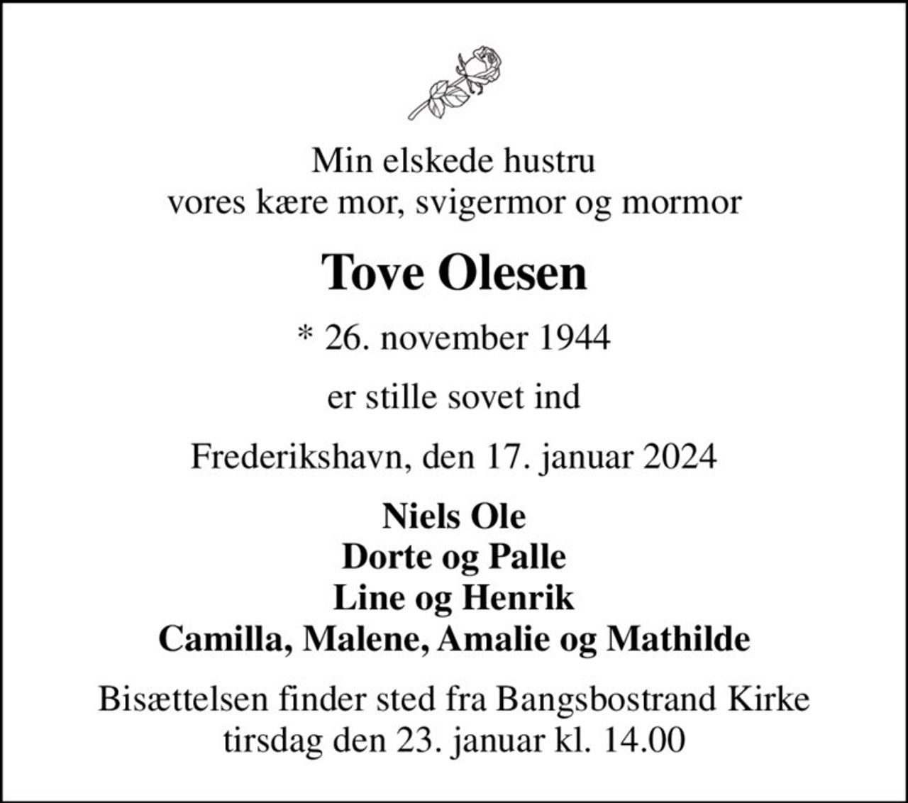 Min elskede hustru vores kære mor, svigermor og mormor
Tove Olesen
* 26. november 1944
er stille sovet ind
Frederikshavn, den 17. januar 2024
Niels Ole Dorte og Palle Line og Henrik Camilla, Malene, Amalie og Mathilde
Bisættelsen finder sted fra Bangsbostrand Kirke  tirsdag den 23. januar kl. 14.00