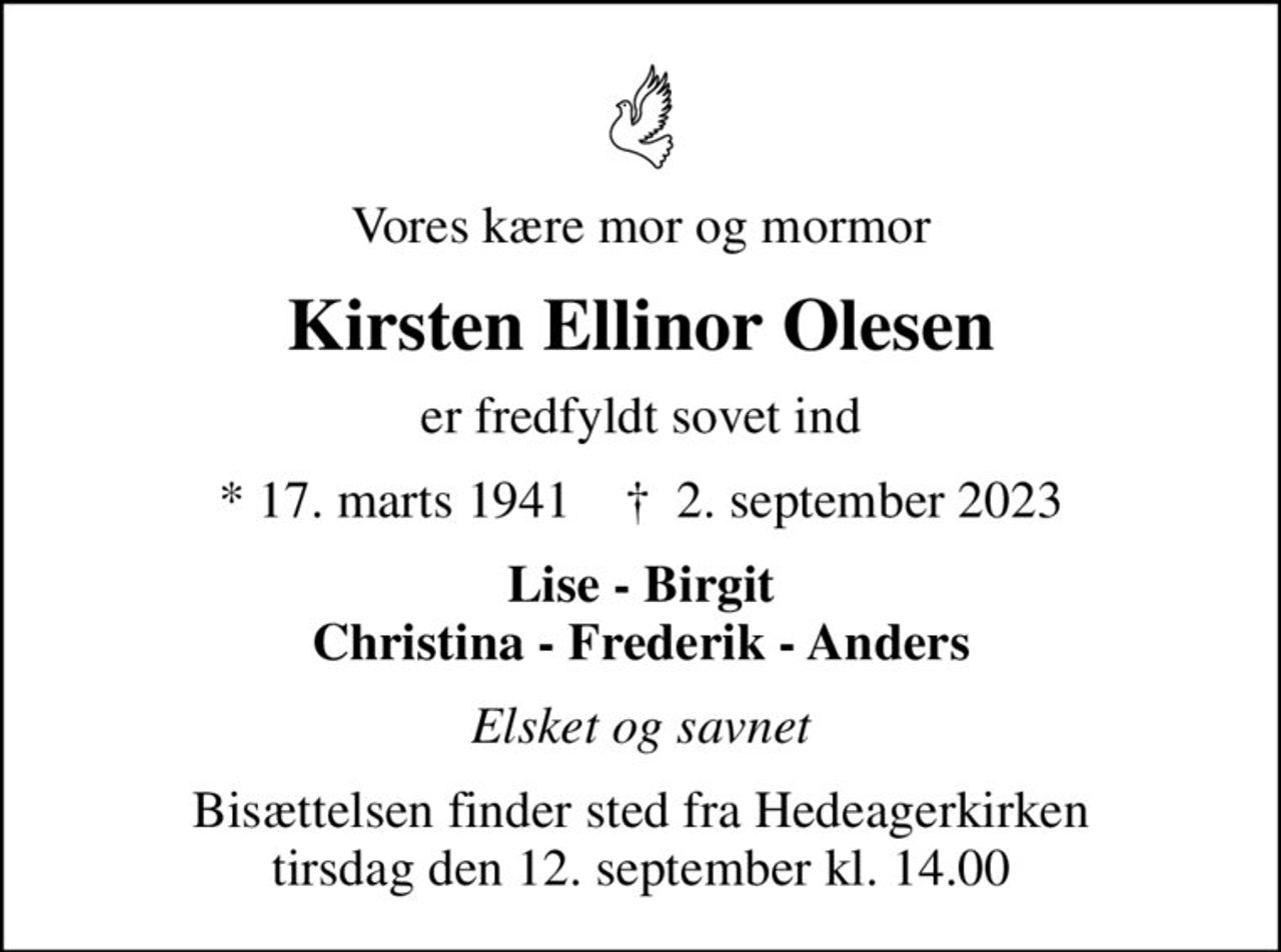 Vores kære mor og mormor
Kirsten Ellinor Olesen
er fredfyldt sovet ind
* 17. marts 1941    ✝ 2. september 2023
Lise - Birgit Christina - Frederik - Anders
Elsket og savnet
Bisættelsen finder sted fra Hedeagerkirken tirsdag den 12. september kl. 14.00