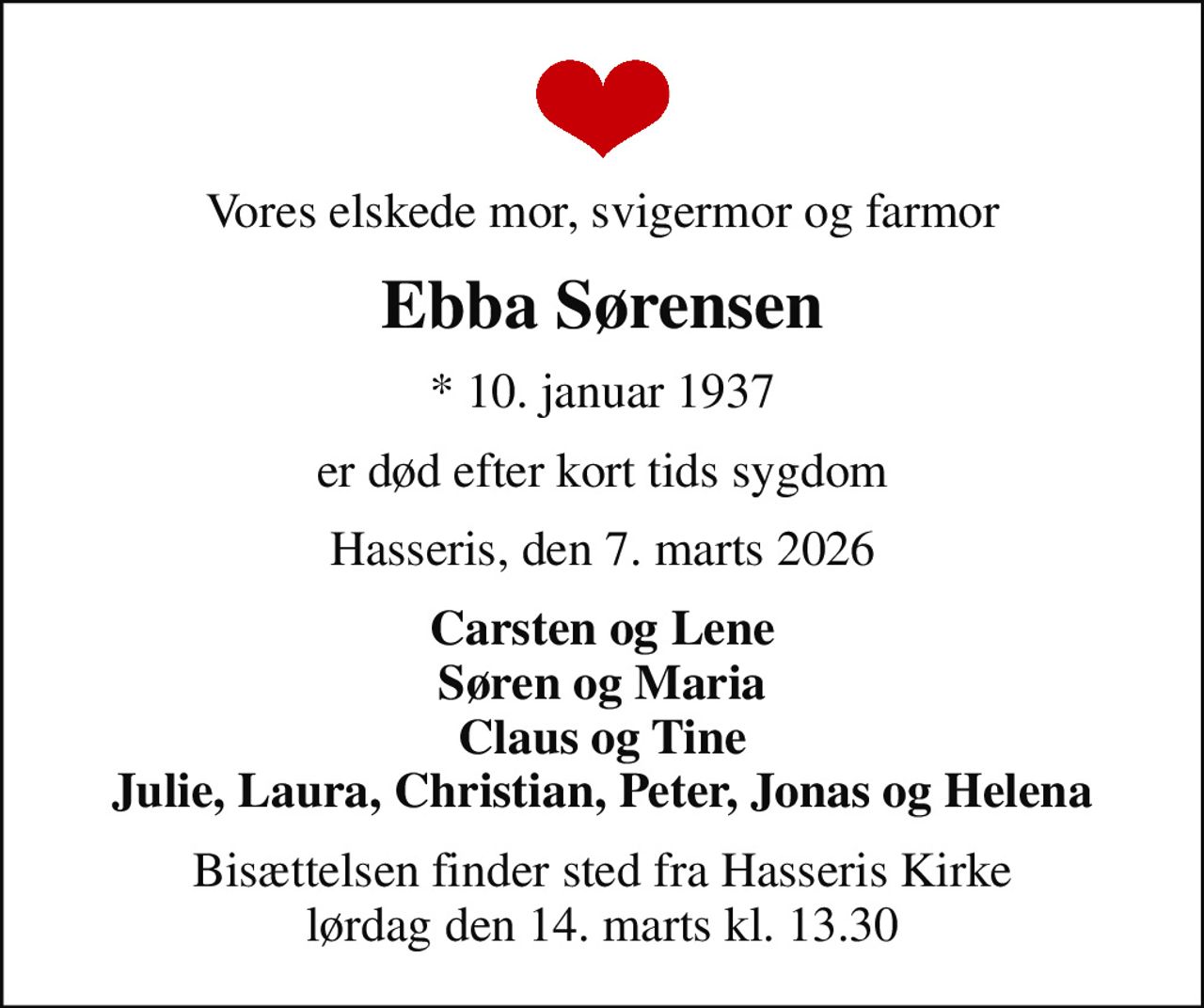 Vores elskede mor, svigermor og farmor
Ebba Sørensen
* 10. januar 1937
er død efter kort tids sygdom
Hasseris, den 7. marts 2026
Carsten og Lene Søren og Maria Claus og Tine Julie, Laura, Christian, Peter, Jonas og Helena
Bisættelsen finder sted fra Hasseris Kirke  lørdag den 14. marts kl. 13.30