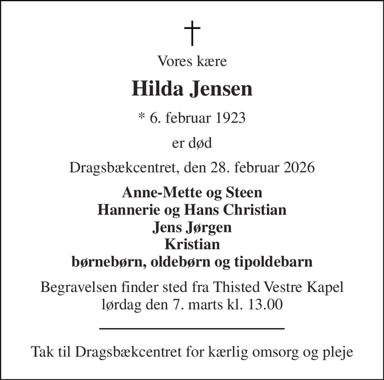 Vores kære 
Hilda Jensen 
*​ 6. februar 1923 
er død 
Dragsbækcentret, den 28. februar 2026 
Anne-Mette og Steen Hannerie og Hans Christian Jens Jørgen Kristian børnebørn, oldebørn og tipoldebarn 
Begravelsen​ finder sted fra Thisted Vestre Kapel​ lørdag den 7. marts​ kl. 13.00 
Tak til Dragsbækcentret for kærlig omsorg og pleje