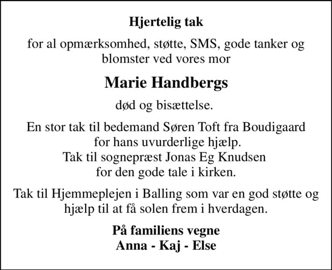 Hjertelig tak
for al opmærksomhed, støtte, SMS, gode tanker og blomster ved vores mor
Marie Handbergs
død og bisættelse. 
En stor tak til bedemand Søren Toft fra Boudigaard  for hans uvurderlige hjælp. Tak til sognepræst Jonas Eg Knudsen  for den gode tale i kirken.
Tak til Hjemmeplejen i Balling som var en god støtte og hjælp til at få solen frem i hverdagen.
På familiens vegne Anna - Kaj - Else