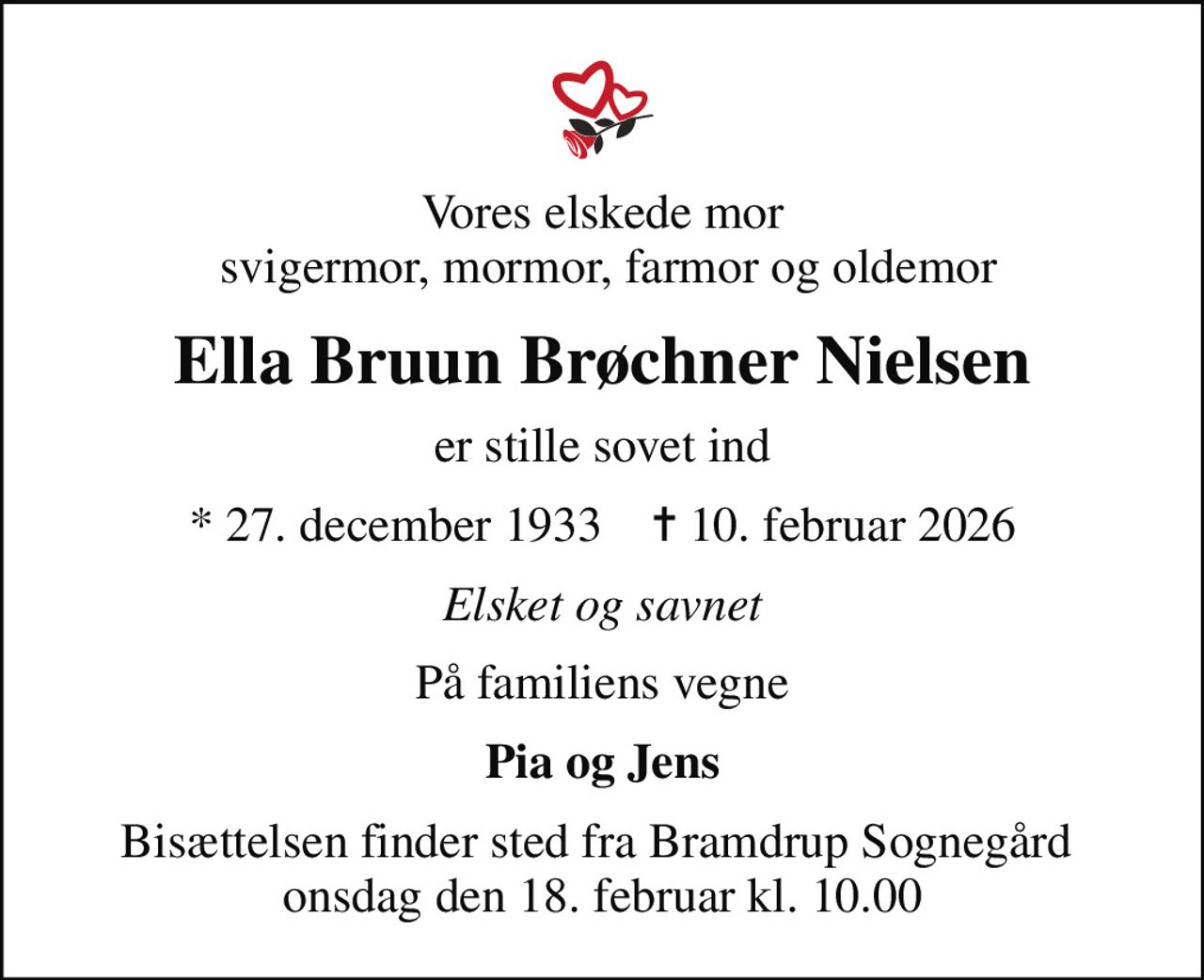 Vores elskede mor  svigermor, mormor, farmor og oldemor
Ella Bruun Brøchner Nielsen
er stille sovet ind
* 27. december 1933    ✝ 10. februar 2026
Elsket og savnet
På familiens vegne
Pia og Jens
Bisættelsen finder sted fra Bramdrup Sognegård  onsdag den 18. februar kl. 10.00