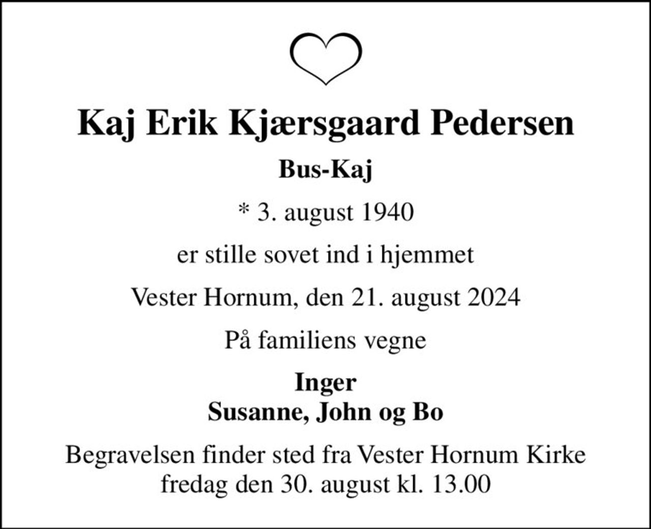 Kaj Erik Kjærsgaard Pedersen
Bus-Kaj
* 3. august 1940
er stille sovet ind i hjemmet
Vester Hornum, den 21. august 2024
På familiens vegne
Inger Susanne, John og Bo
Begravelsen finder sted fra Vester Hornum Kirke  fredag den 30. august kl. 13.00