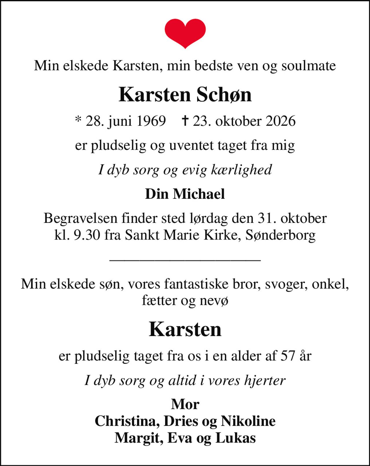 Min elskede Karsten, min bedste ven og soulmate
Karsten Schøn
* 28. juni 1969    ✝ 23. oktober 2026
er pludselig og uventet taget fra mig
I dyb sorg og evig kærlighed
Din Michael
Begravelsen finder sted lørdag den 31. oktober kl. 9.30 fra Sankt Marie Kirke, Sønderborg
Min elskede søn, vores fantastiske bror, svoger, onkel, fætter og nevø
Karsten
er pludselig taget fra os i en alder af 57 år
I dyb sorg og altid i vores hjerter
Mor Christina, Dries og Nikoline Margit, Eva og Lukas