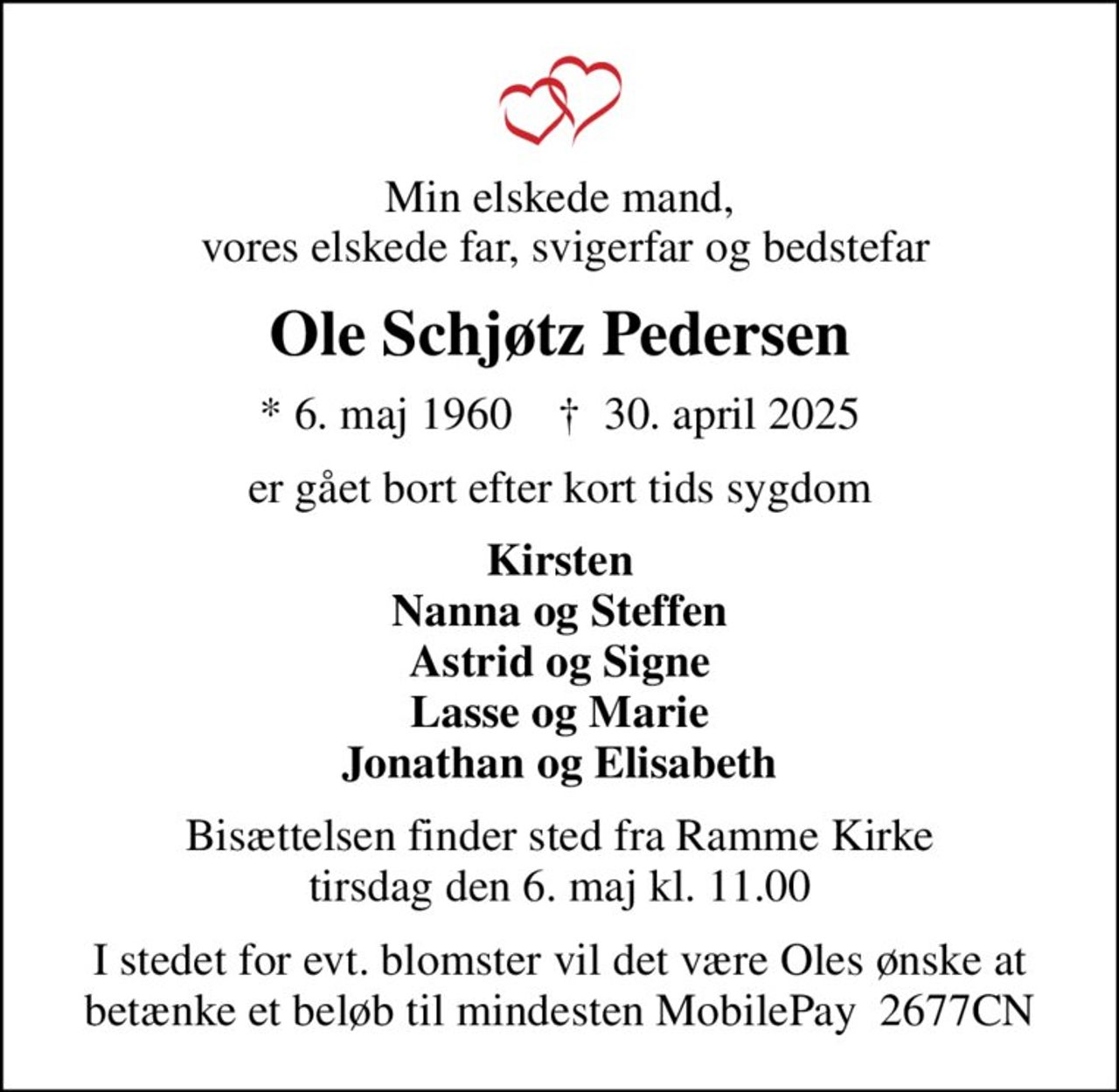 Min elskede mand,  vores elskede far, svigerfar og bedstefar
Ole Schjøtz Pedersen
* 6. maj 1960    ✝ 30. april 2025
er gået bort efter kort tids sygdom
Kirsten Nanna og Steffen Astrid og Signe Lasse og Marie Jonathan og Elisabeth
Bisættelsen finder sted fra Ramme Kirke  tirsdag den 6. maj kl. 11.00 
I stedet for evt. blomster vil det være Oles ønske at betænke et beløb til mindesten MobilePay  2677CN