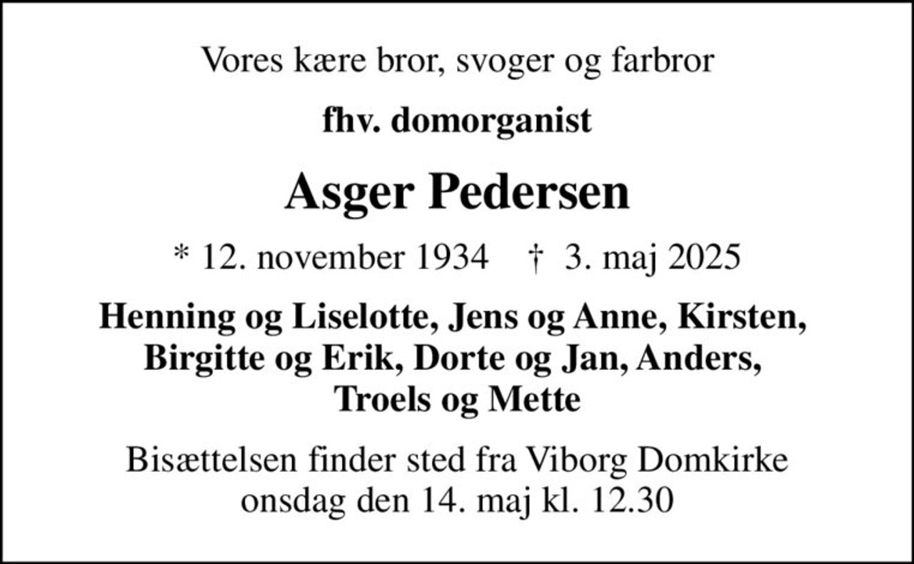 Vores kære bror, svoger og farbror
fhv. domorganist
Asger Pedersen
* 12. november 1934    ✝ 3. maj 2025
Henning og Liselotte, Jens og Anne, Kirsten,  Birgitte og Erik, Dorte og Jan, Anders,  Troels og Mette
Bisættelsen finder sted fra Viborg Domkirke  onsdag den 14. maj kl. 12.30