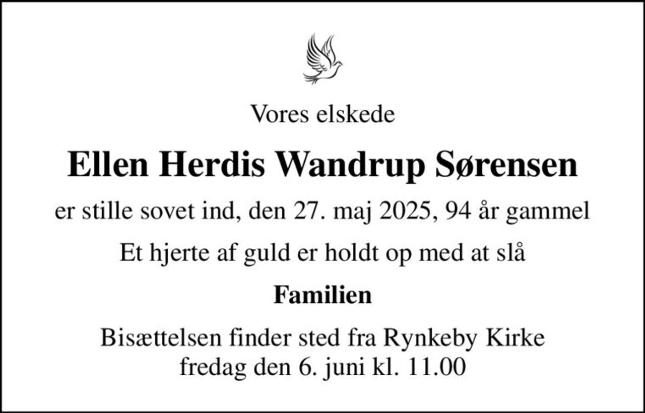Vores elskede
Ellen Herdis Wandrup Sørensen
er stille sovet ind, den 27. maj 2025, 94 år gammel
Et hjerte af guld er holdt op med at slå
Familien
Bisættelsen finder sted fra Rynkeby Kirke  fredag den 6. juni kl. 11.00