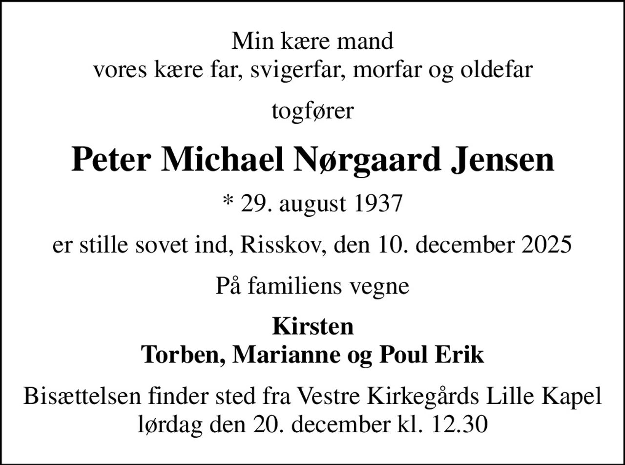 Min kære mand vores kære far, svigerfar, morfar og oldefar
togfører
Peter Michael Nørgaard Jensen
* 29. august 1937
er stille sovet ind, Risskov, den 10. december 2025
På familiens vegne
Kirsten Torben, Marianne og Poul Erik
Bisættelsen finder sted fra Vestre Kirkegårds Lille Kapel  lørdag den 20. december kl. 12.30