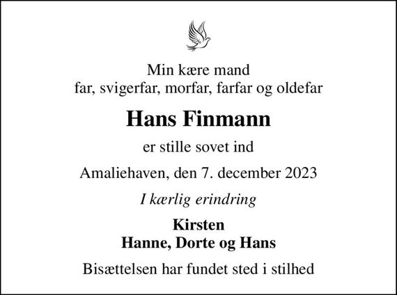 Min kære mand far, svigerfar, morfar, farfar og oldefar
Hans Finmann
er stille sovet ind
Amaliehaven, den 7. december 2023
I kærlig erindring
Kirsten Hanne, Dorte og Hans
Bisættelsen har fundet sted i stilhed