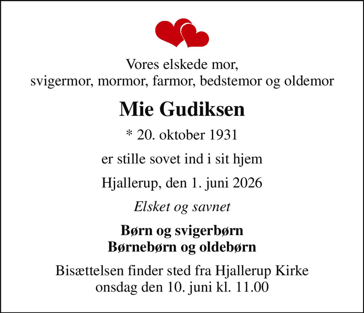Vores elskede mor, svigermor, mormor, farmor, bedstemor og oldemor
Mie Gudiksen
* 20. oktober 1931
er stille sovet ind i sit hjem
Hjallerup, den 1. juni 2026
Elsket og savnet
Børn og svigerbørn Børnebørn og oldebørn
Bisættelsen finder sted fra Hjallerup Kirke  onsdag den 10. juni kl. 11.00