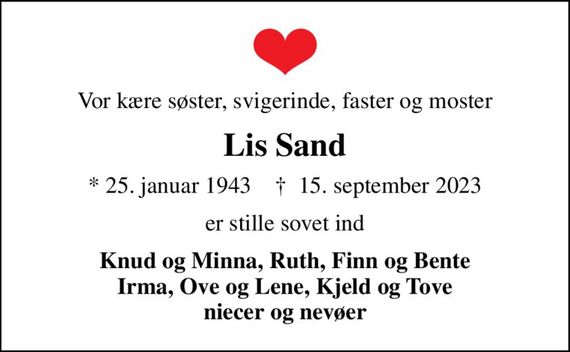 Vor kære søster, svigerinde, faster og moster
Lis Sand
* 25. januar 1943    &#x271d; 15. september 2023
er stille sovet ind
Knud og Minna, Ruth, Finn og Bente Irma, Ove og Lene, Kjeld og Tove niecer og nevøer