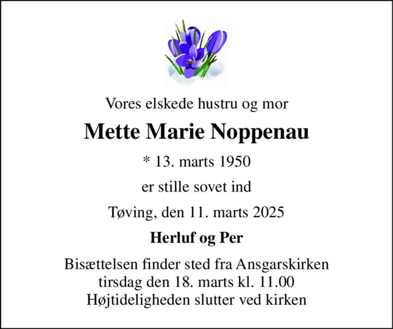 Vores elskede hustru og mor 
Mette Marie Noppenau 
*​ 13. marts 1950 
er stille sovet ind 
Tøving, den 11. marts 2025 
Herluf og Per 
Bisættelsen finder sted fra Ansgarskirken tirsdag den 18. marts kl. 11.00 Højtideligheden slutter ved kirken