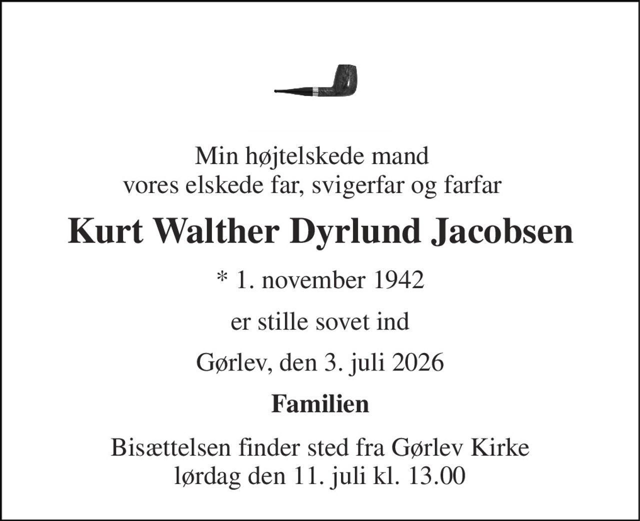 Min højtelskede mand  vores elskede far, svigerfar og farfar  
Kurt Walther Dyrlund Jacobsen 
*​ 1. november 1942 
er stille sovet ind 
Gørlev, den 3. juli 2026 
Familien 
Bisættelsen​ finder sted fra Gørlev Kirke​ lørdag den 11. juli​ kl. 13.00