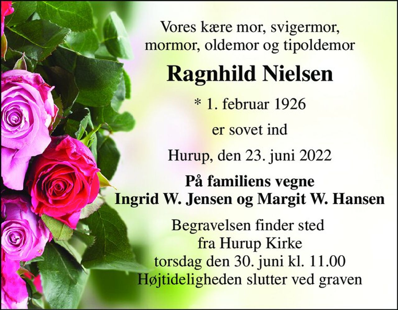 Vores kære mor, svigermor, mormor, oldemor og tipoldemor 
Ragnhild Nielsen 
*​ 1. februar 1926 
er sovet ind 
Hurup, den 23. juni 2022 
På familiens vegne Ingrid W. Jensen og Margit W. Hansen 
Begravelsen​ finder sted  fra Hurup Kirke​ torsdag den 30. juni​ kl. 11.00 Højtideligheden slutter ved graven
