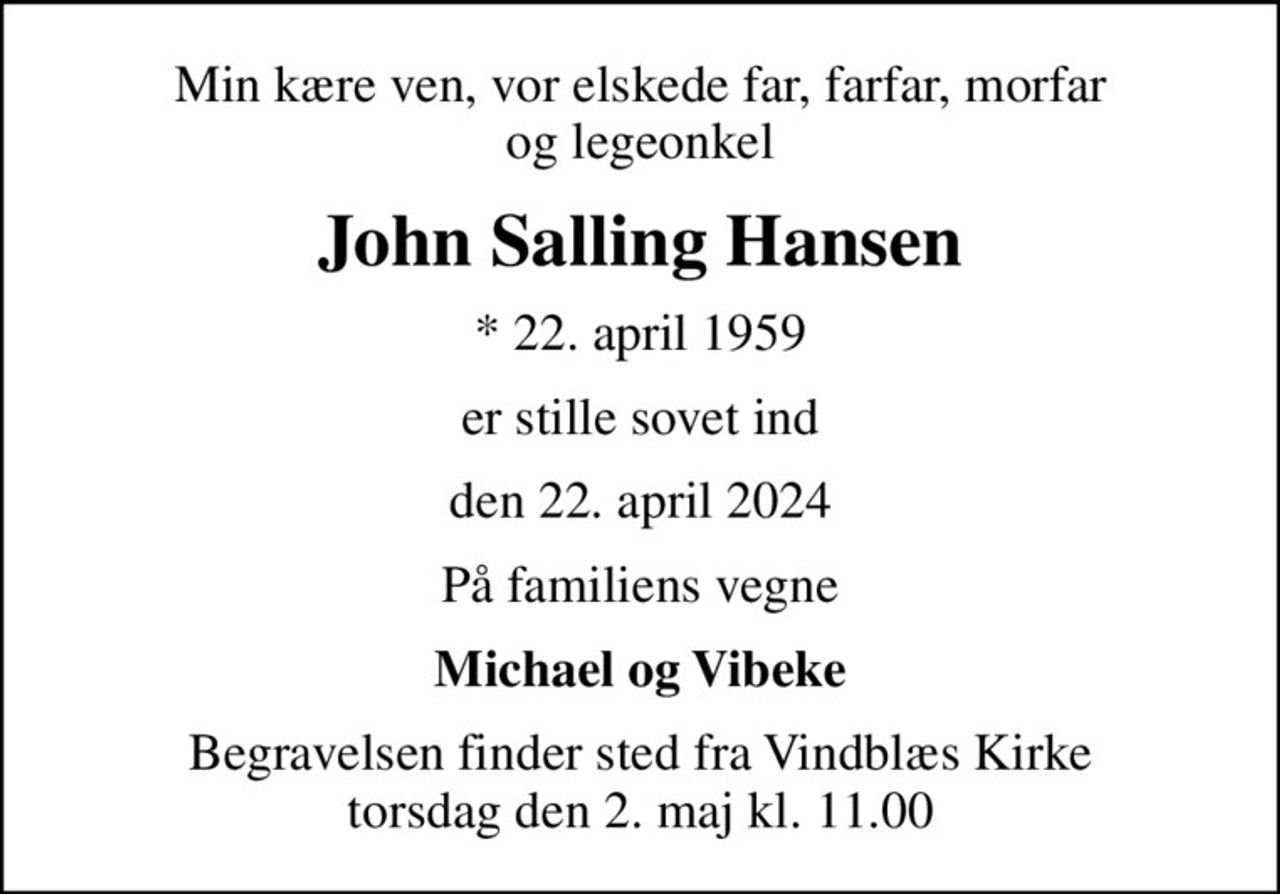 Min kære ven, vor elskede far, farfar, morfar og legeonkel
John Salling Hansen
* 22. april 1959
er stille sovet ind
den 22. april 2024
På familiens vegne
Michael og Vibeke
Begravelsen finder sted fra Vindblæs Kirke  torsdag den 2. maj kl. 11.00