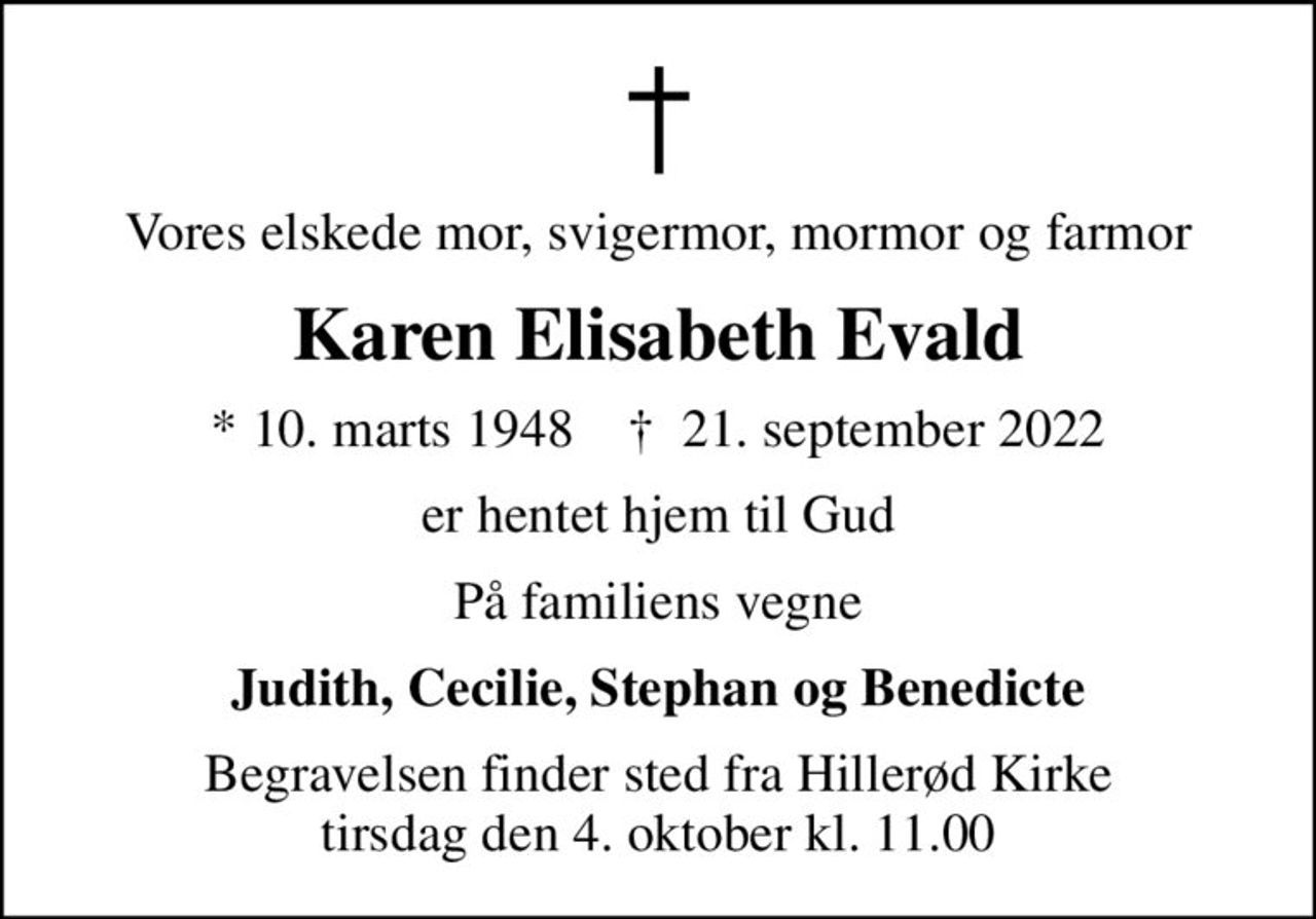 Vores elskede mor, svigermor, mormor og farmor
Karen Elisabeth Evald
* 10. marts 1948    ✝ 21. september 2022
er hentet hjem til Gud
På familiens vegne
Judith, Cecilie, Stephan og Benedicte
Begravelsen finder sted fra Hillerød Kirke  tirsdag den 4. oktober kl. 11.00