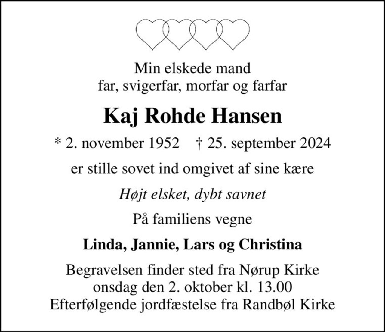 Min elskede mand far, svigerfar, morfar og farfar
Kaj Rohde Hansen
* 2. november 1952    ✝ 25. september 2024
er stille sovet ind omgivet af sine kære
Højt elsket, dybt savnet
På familiens vegne
Linda, Jannie, Lars og Christina
Begravelsen finder sted fra Nørup Kirke  onsdag den 2. oktober kl. 13.00  Efterfølgende jordfæstelse fra Randbøl Kirke