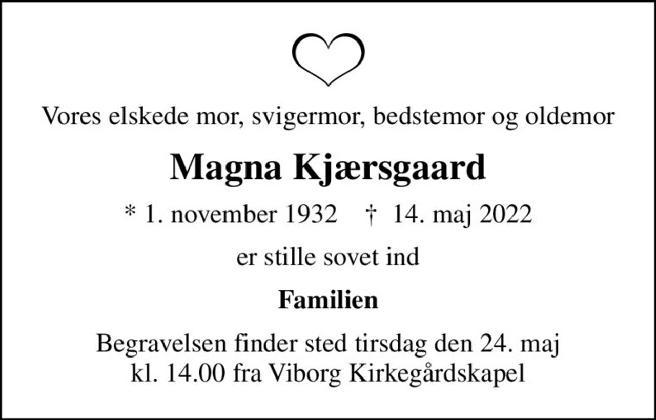 Vores elskede mor, svigermor, bedstemor og oldemor
Magna Kjærsgaard
* 1. november 1932    ✝ 14. maj 2022
er stille sovet ind
Familien
Begravelsen finder sted tirsdag den 24. maj kl. 14.00 fra Viborg Kirkegårdskapel