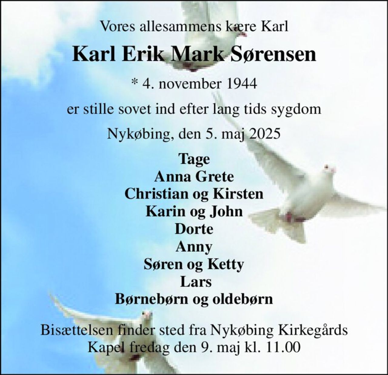 Vores allesammens kære Karl 
Karl Erik Mark Sørensen 
*​ 4. november 1944 
er stille sovet ind efter lang tids sygdom 
Nykøbing, den 5. maj 2025 
Tage Anna Grete Christian og Kirsten Karin og John Dorte Anny Søren og Ketty  Lars Børnebørn og oldebørn 
Bisættelsen​ finder sted fra Nykøbing Kirkegårds​ Kapel fredag den 9. maj​ kl. 11.00