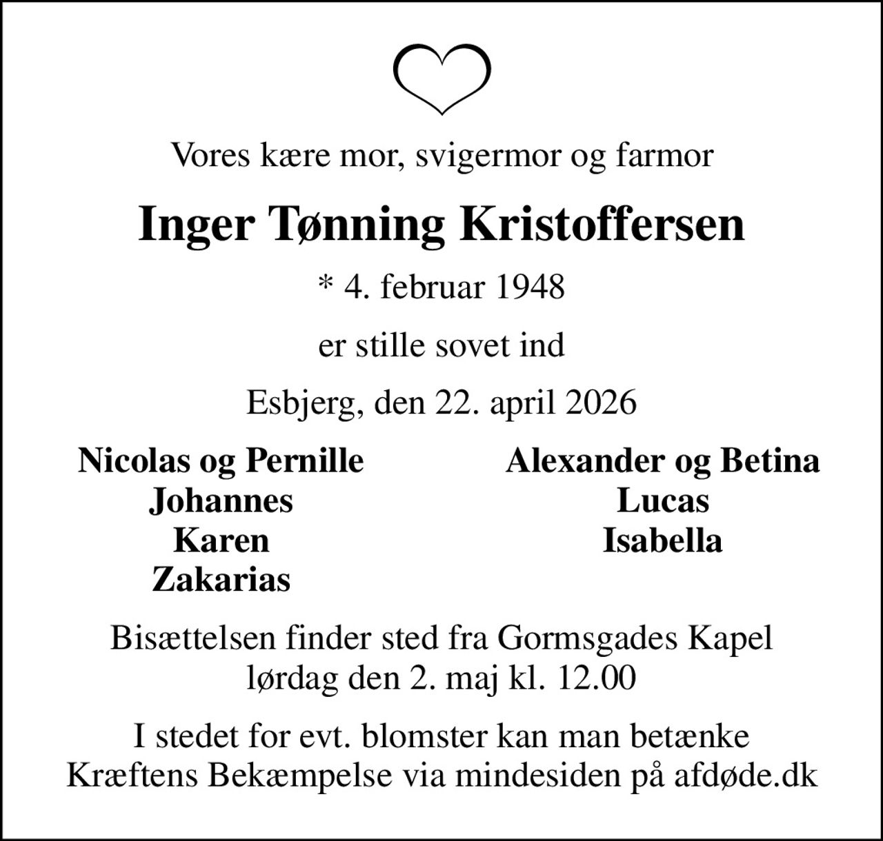 Vores kære mor, svigermor og farmor
Inger Tønning Kristoffersen
* 4. februar 1948
er stille sovet ind
Esbjerg, den 22. april 2026
Nicolas og Pernille
Alexander og Betina
Johannes
Lucas
Karen
Isabella
Zakarias
Bisættelsen finder sted fra Gormsgades Kapel  lørdag den 2. maj kl. 12.00 
I stedet for evt. blomster kan man betænke
					Kræftens Bekæmpelse via mindesiden på afdøde.dk