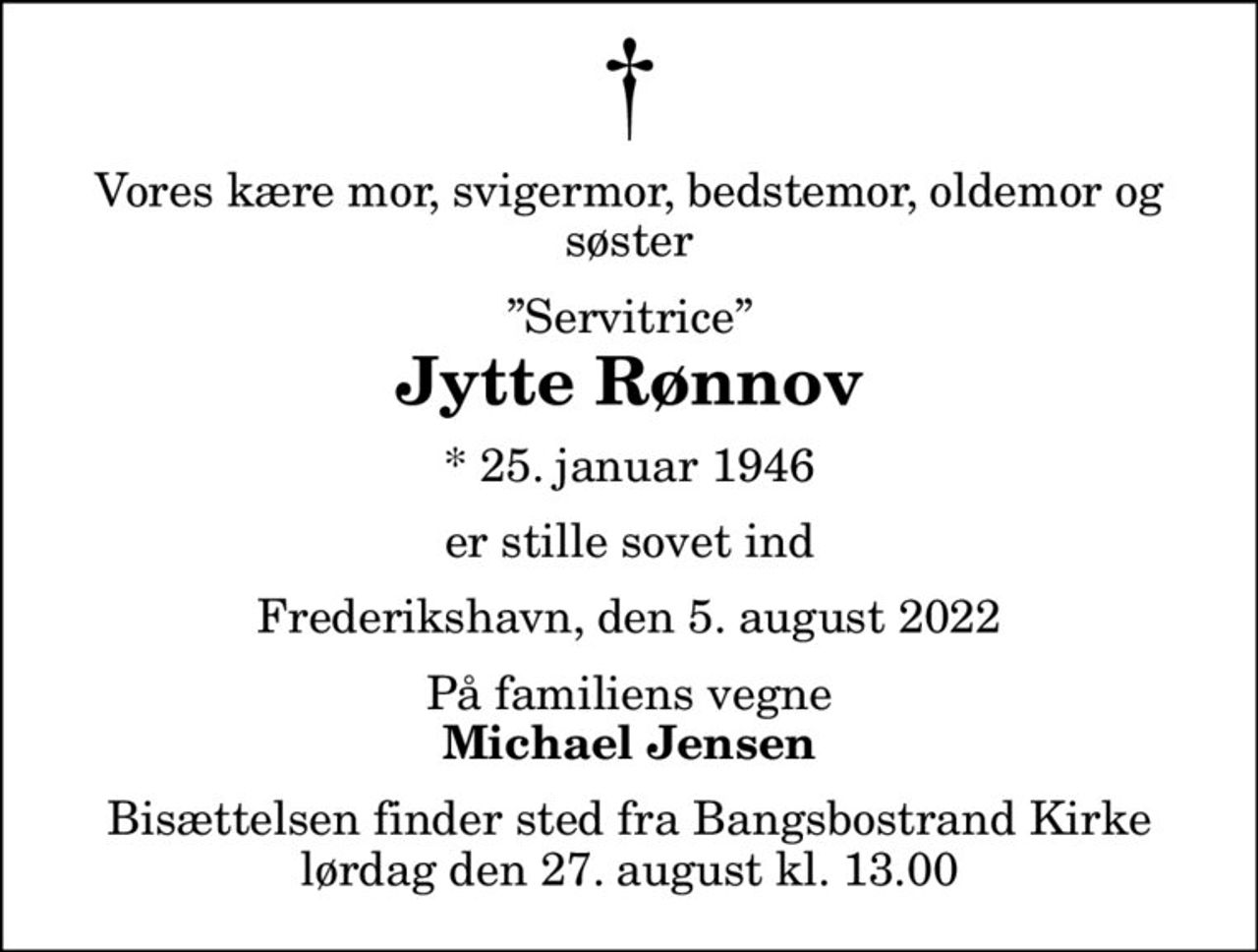 Vores kære mor, svigermor, bedstemor, oldemor og søster
Servitrice
Jytte Rønnov
* 25. januar 1946
er stille sovet ind
Frederikshavn, den 5. august 2022
På familiens vegne
Michael Jensen
Bisættelsen finder sted fra Bangsbostrand Kirke  lørdag den 27. august kl. 13.00