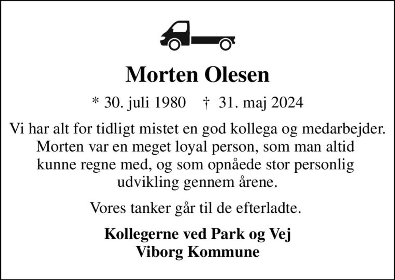 Morten Olesen
* 30. juli 1980    ✝ 31. maj 2024
Vi har alt for tidligt mistet en god kollega og medarbejder. Morten var en meget loyal person, som man altid  kunne regne med, og som opnåede stor personlig  udvikling gennem årene.
Vores tanker går til de efterladte. 
Kollegerne ved Park og Vej Viborg Kommune