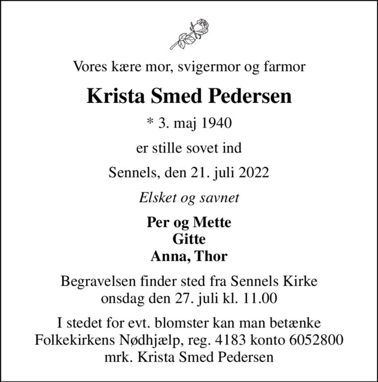 Vores kære mor, svigermor og farmor
Krista Smed Pedersen
* 3. maj 1940
er stille sovet ind
Sennels, den 21. juli 2022
Elsket og savnet
Per og Mette Gitte Anna, Thor
Begravelsen finder sted fra Sennels Kirke  onsdag den 27. juli kl. 11.00 
I stedet for evt. blomster kan man betænke
					Folkekirkens Nødhjælp reg.4183konto6052800mrk. Krista Smed
					Pedersen