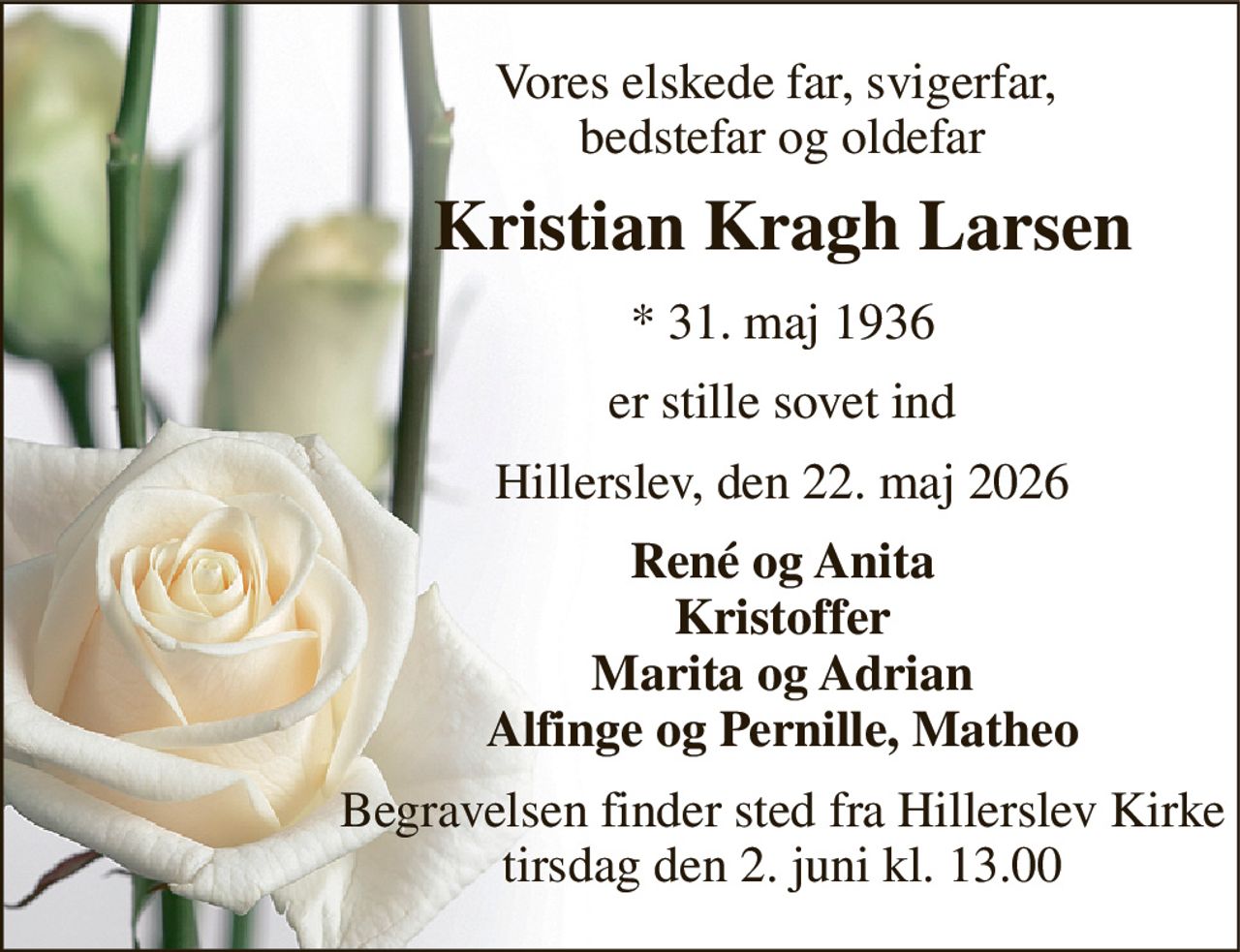 Vores elskede far, svigerfar,  bedstefar og oldefar 
Kristian Kragh Larsen 
*​ 31. maj 1936 
er stille sovet ind 
Hillerslev, den 22. maj 2026 
René og Anita Kristoffer Marita og Adrian Alfinge og Pernille, Matheo 
Begravelsen finder sted fra Hillerslev Kirke tirsdag den 2. juni kl. 13.00