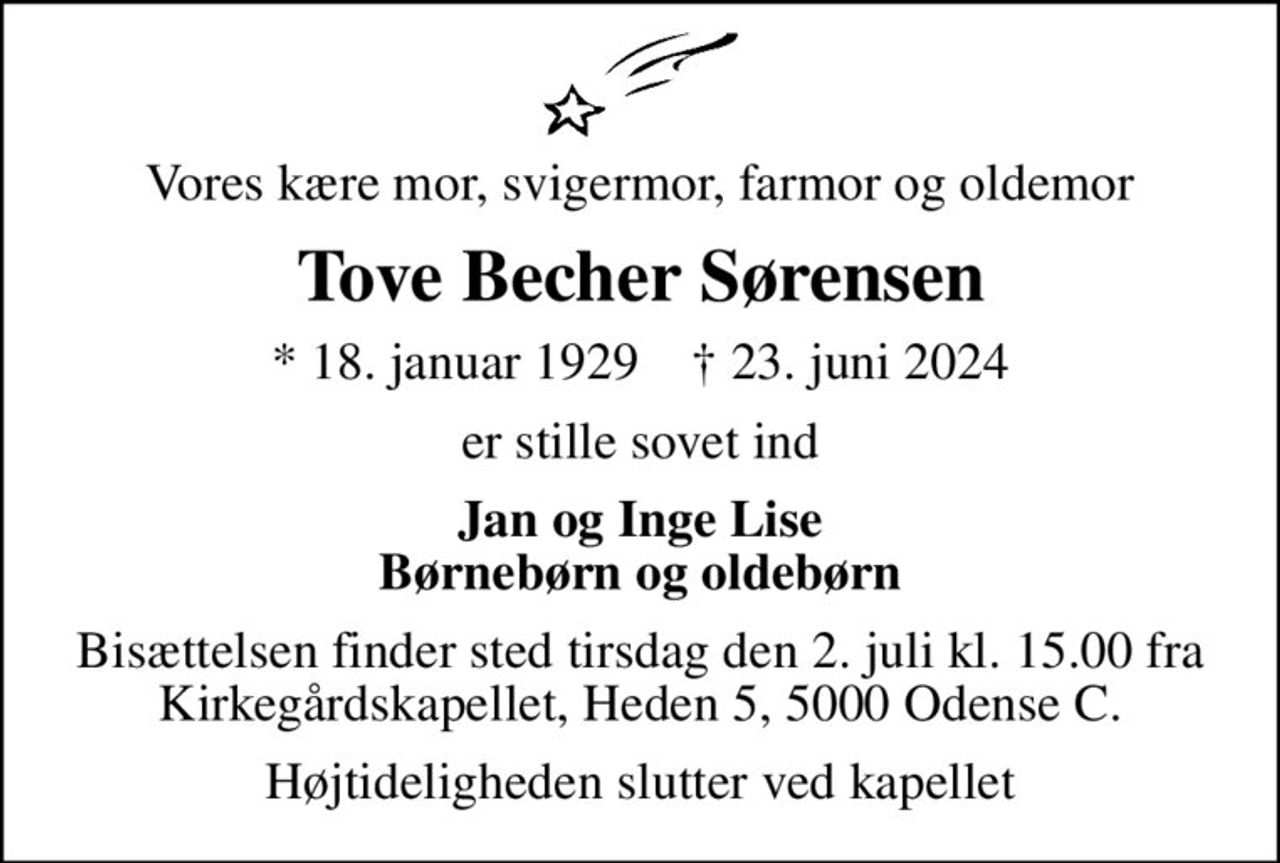 Vores kære mor, svigermor, farmor og oldemor
Tove Becher Sørensen
* 18. januar 1929    ✝ 23. juni 2024
er stille sovet ind
Jan og Inge Lise Børnebørn og oldebørn
Bisættelsen finder sted tirsdag den 2. juli kl. 15.00 fra Kirkegårdskapellet, Heden 5, 5000 Odense C.
Højtideligheden slutter ved kapellet