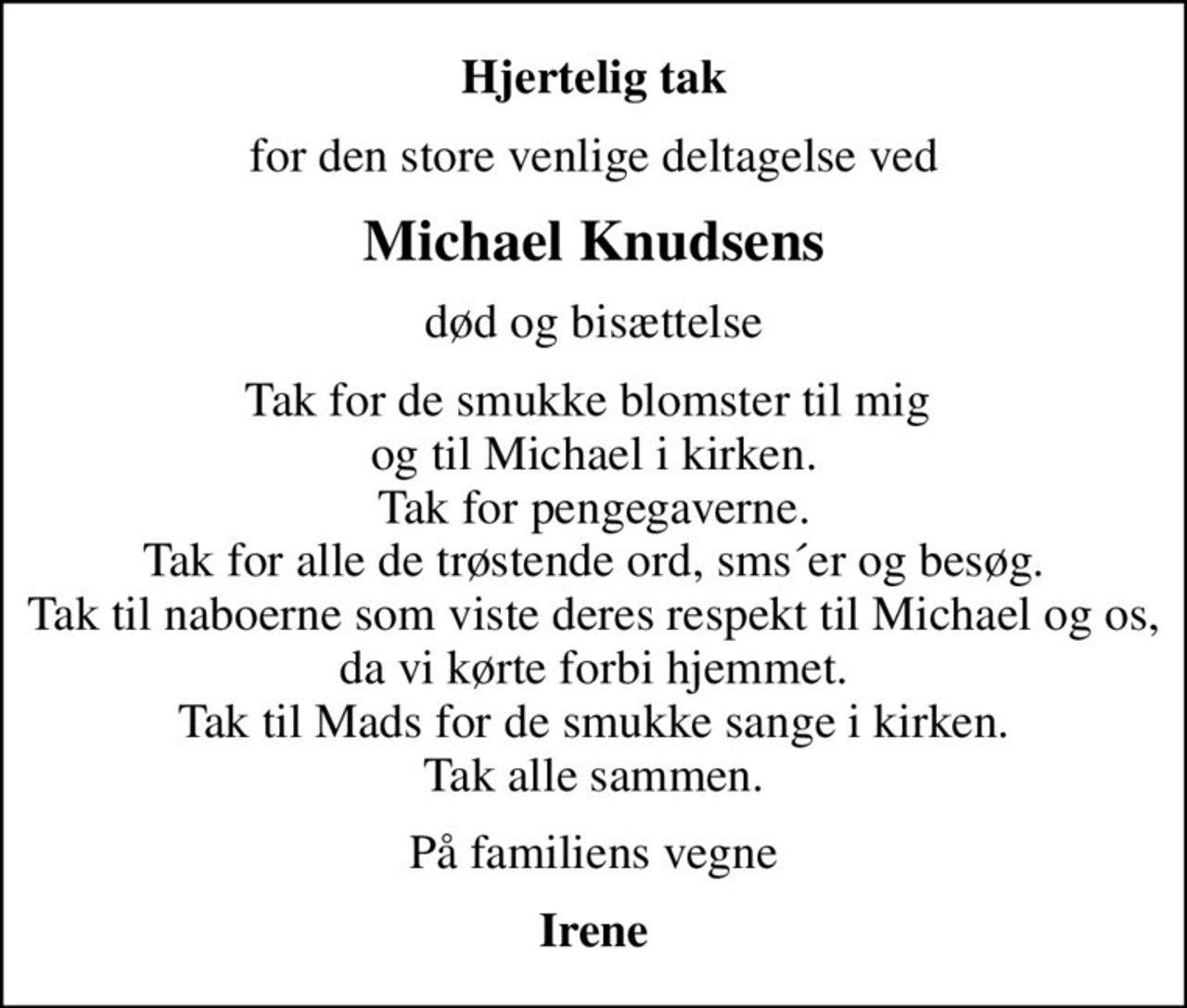 Hjertelig tak
for den store venlige deltagelse ved
Michael Knudsens
død og bisættelse
Tak for de smukke blomster til mig  og til Michael i kirken. Tak for pengegaverne. Tak for alle de trøstende ord, sms´er og besøg. Tak til naboerne som viste deres respekt til Michael og os, da vi kørte forbi hjemmet. Tak til Mads for de smukke sange i kirken. Tak alle sammen.
På familiens vegne
Irene