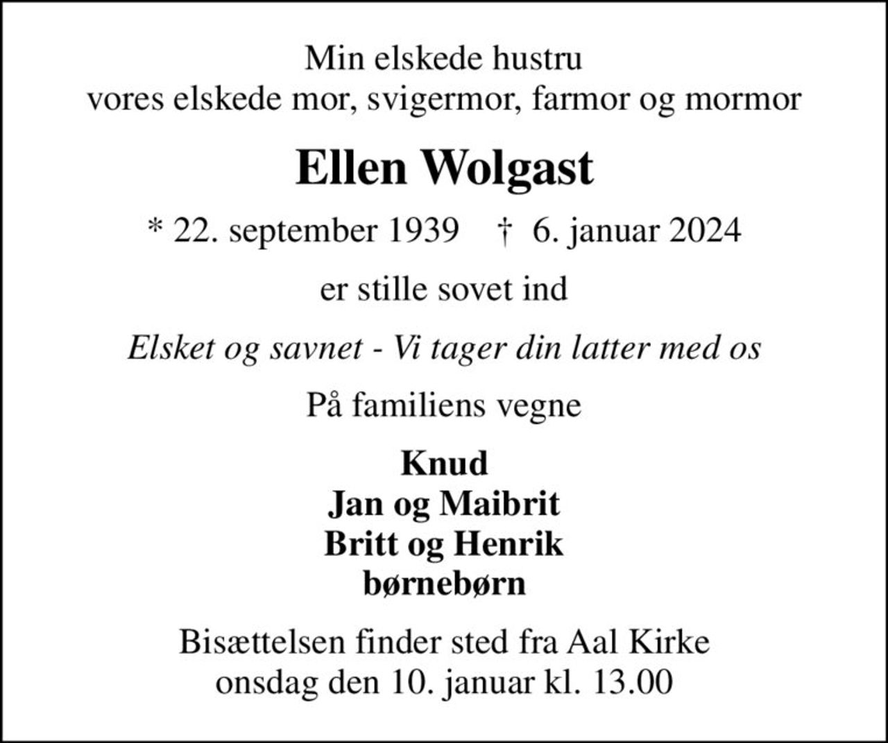 Min elskede hustru vores elskede mor, svigermor, farmor og mormor
Ellen Wolgast
* 22. september 1939    ✝ 6. januar 2024
er stille sovet ind
Elsket og savnet - Vi tager din latter med os
På familiens vegne
Knud Jan og Maibrit Britt og Henrik børnebørn
Bisættelsen finder sted fra Aal Kirke  onsdag den 10. januar kl. 13.00